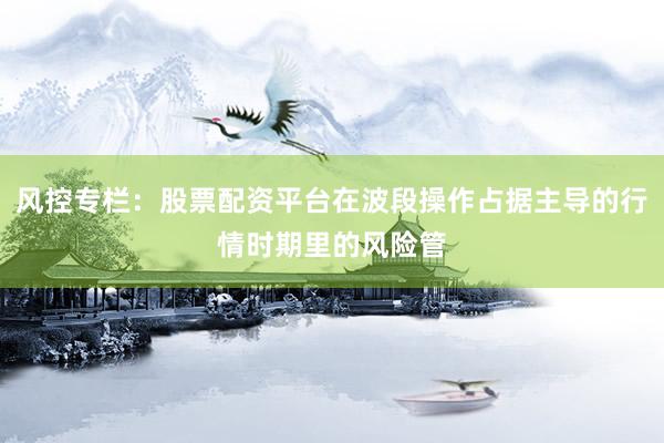 风控专栏：股票配资平台在波段操作占据主导的行情时期里的风险管
