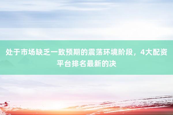处于市场缺乏一致预期的震荡环境阶段，4大配资平台排名最新的决