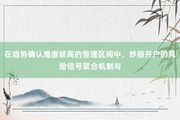 在趋势确认难度较高的整理区间中，炒股开户的风险信号聚合机制与